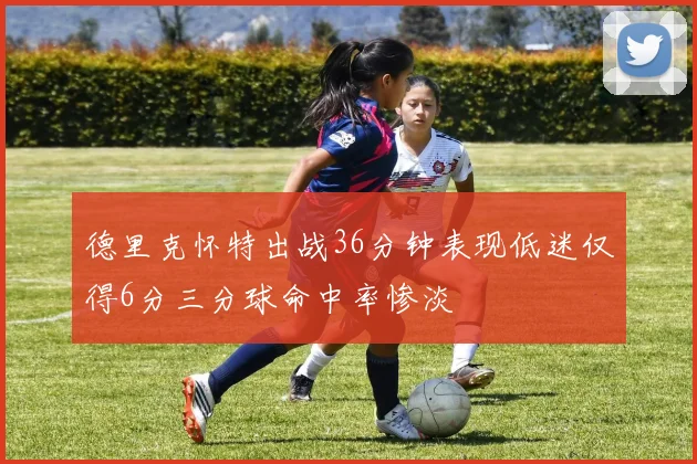 德里克怀特出战36分钟表现低迷仅得6分三分球命中率惨淡
