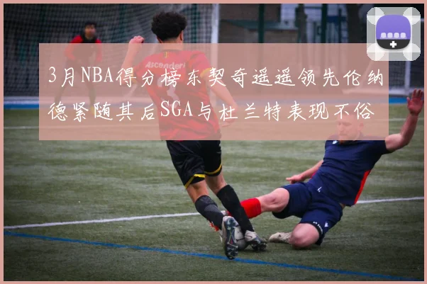 3月NBA得分榜东契奇遥遥领先伦纳德紧随其后SGA与杜兰特表现不俗