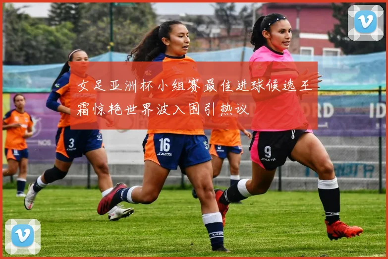 女足亚洲杯小组赛最佳进球候选王霜惊艳世界波入围引热议