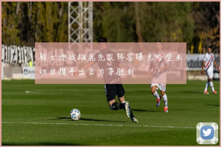 骑士迎战雄鹿先发阵容曝光哈登米切尔携手出击力争胜利