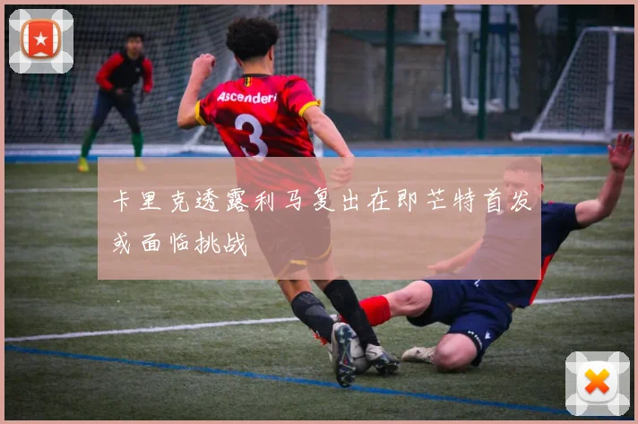 卡里克透露利马复出在即芒特首发或面临挑战