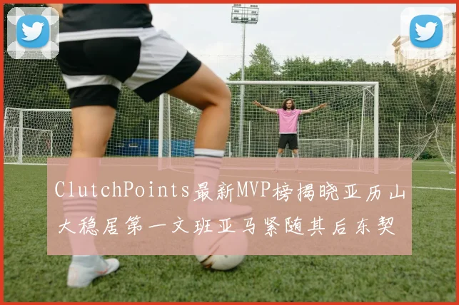 ClutchPoints最新MVP榜揭晓亚历山大稳居第一文班亚马紧随其后东契奇位列第三