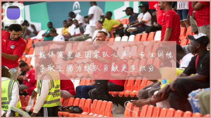 戴伟浚重返国家队心声：专注训练争取上场为球队贡献更多积分