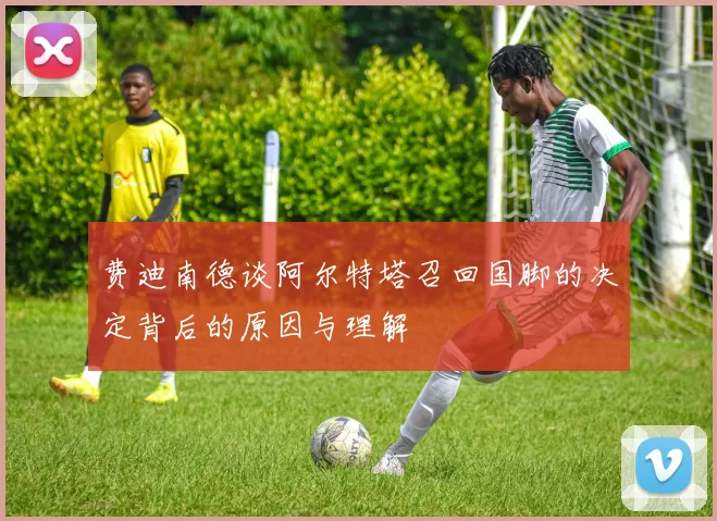 费迪南德谈阿尔特塔召回国脚的决定背后的原因与理解