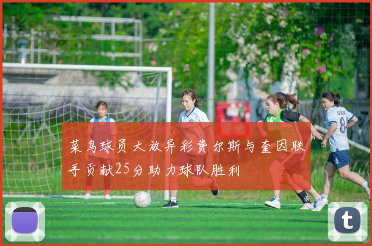 菜鸟球员大放异彩费尔斯与奎因联手贡献25分助力球队胜利