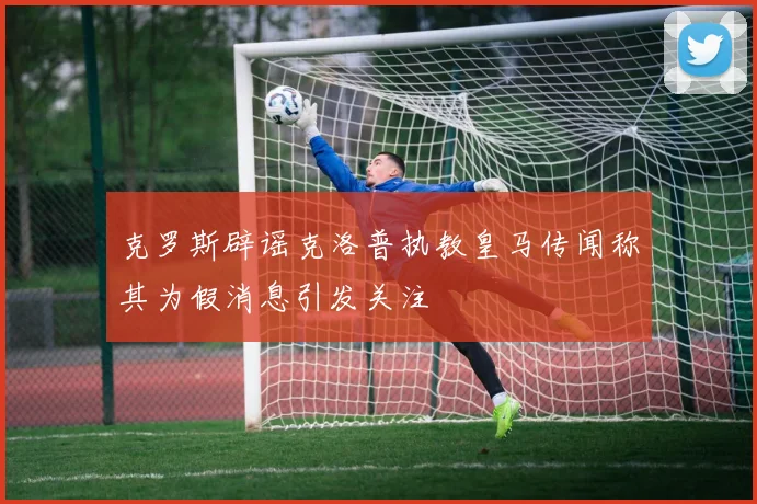 克罗斯辟谣克洛普执教皇马传闻称其为假消息引发关注