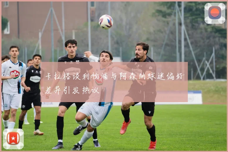 卡拉格谈利物浦与阿森纳球迷偏好差异引发热议