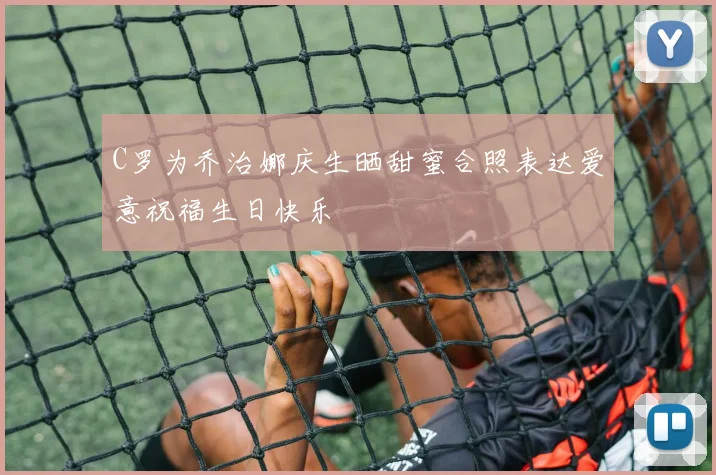 C罗为乔治娜庆生晒甜蜜合照表达爱意祝福生日快乐