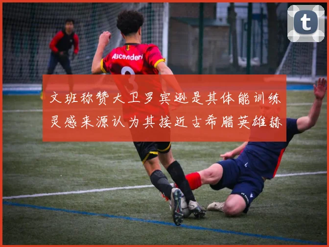 文班称赞大卫罗宾逊是其体能训练灵感来源认为其接近古希腊英雄赫拉克勒斯