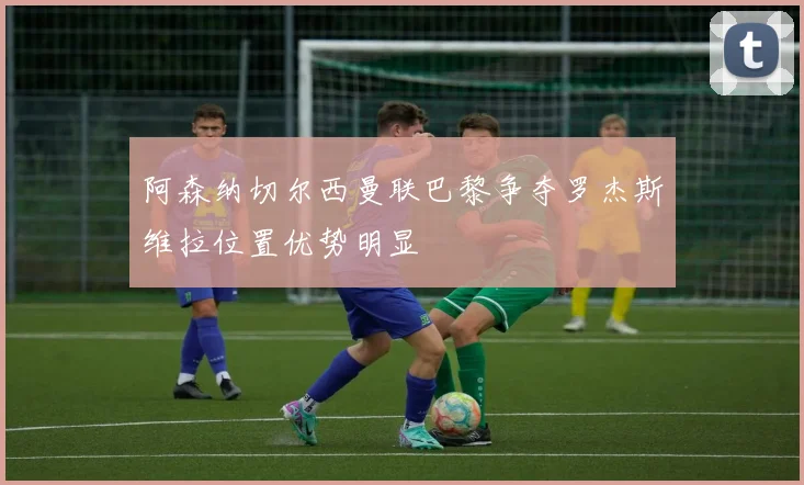 阿森纳切尔西曼联巴黎争夺罗杰斯维拉位置优势明显