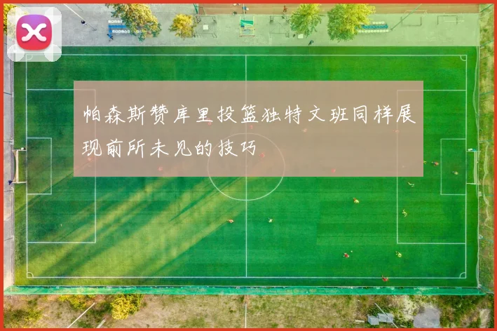 帕森斯赞库里投篮独特文班同样展现前所未见的技巧