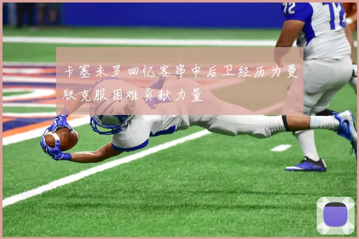 卡塞米罗回忆客串中后卫经历为曼联克服困难贡献力量