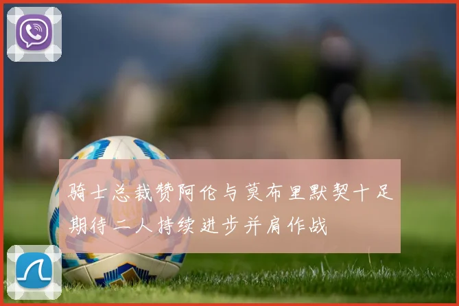 骑士总裁赞阿伦与莫布里默契十足期待二人持续进步并肩作战