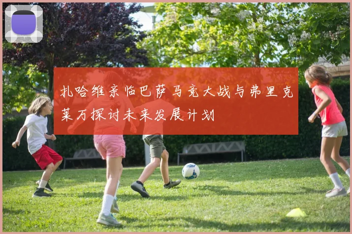 扎哈维亲临巴萨马竞大战与弗里克莱万探讨未来发展计划