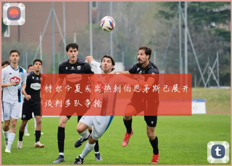 特尔今夏或离热刺伯恩茅斯已展开谈判多队争抢