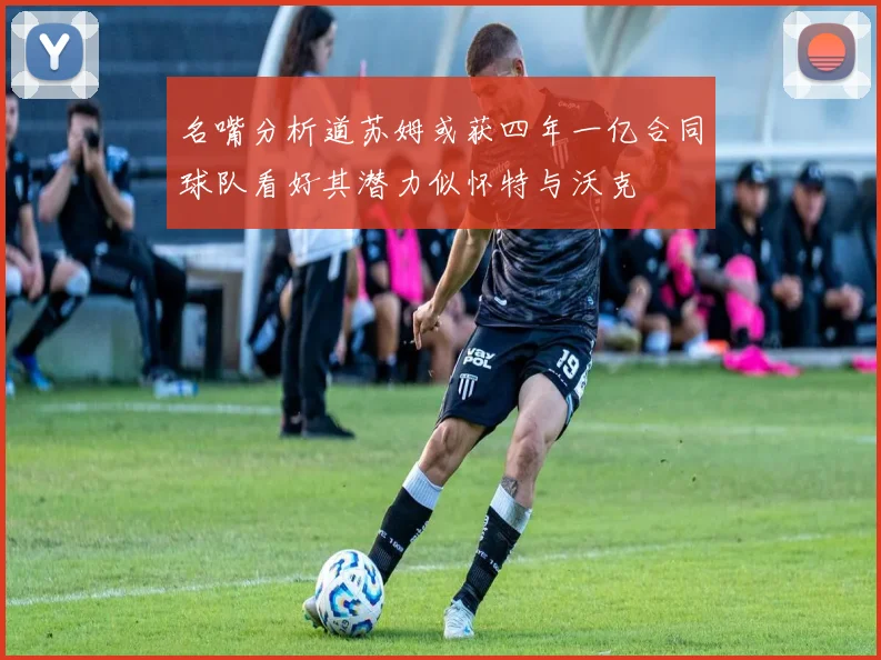 名嘴分析道苏姆或获四年一亿合同球队看好其潜力似怀特与沃克