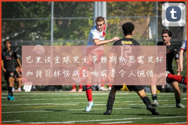 巴里谈金球奖竞争赖斯凯恩需奖杯加持贝林伤病影响前景令人惋惜